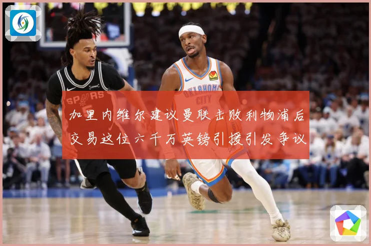 加里内维尔建议曼联击败利物浦后交易这位六千万英镑引援引发争议