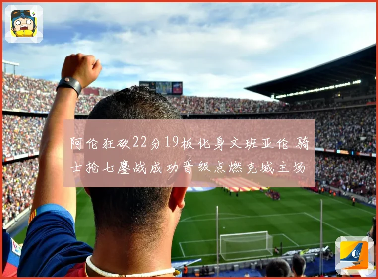 阿伦狂砍22分19板化身文班亚伦 骑士抢七鏖战成功晋级点燃克城主场