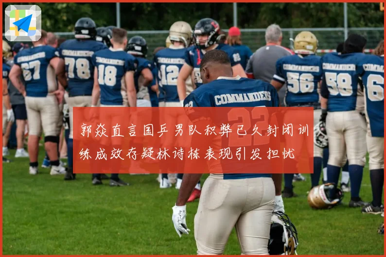 郭焱直言国乒男队积弊已久封闭训练成效存疑林诗栋表现引发担忧