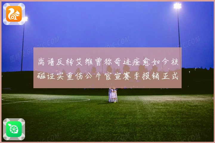 离谱反转艾维曾称奇迹痊愈如今核磁证实重伤公牛官宣赛季报销正式