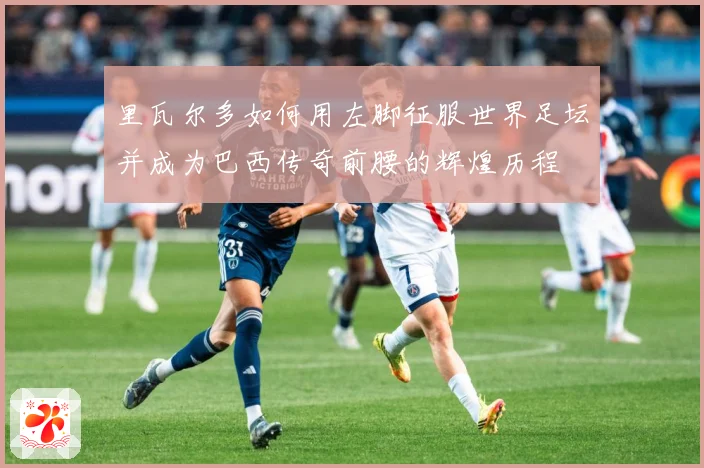 里瓦尔多如何用左脚征服世界足坛并成为巴西传奇前腰的辉煌历程