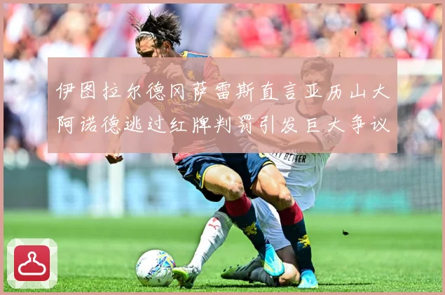 伊图拉尔德冈萨雷斯直言亚历山大阿诺德逃过红牌判罚引发巨大争议战术观察