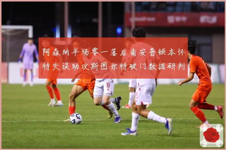 阿森纳半场零一落后南安普顿本怀特失误助攻斯图尔特破门数据研判
