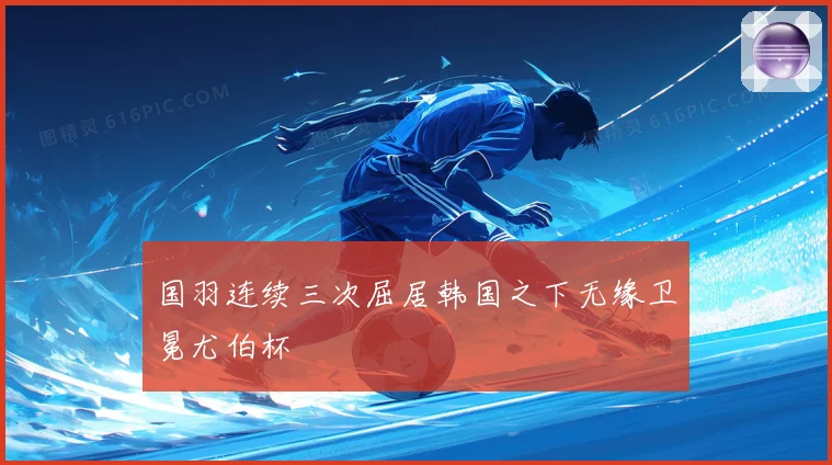 国羽连续三次屈居韩国之下无缘卫冕尤伯杯