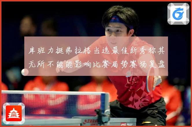 库班力挺弗拉格当选最佳新秀称其无所不能能影响比赛局势赛场复盘