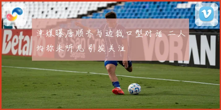 津媒曝唐顺齐与边裁口型对话 二人均称未听见 引发关注