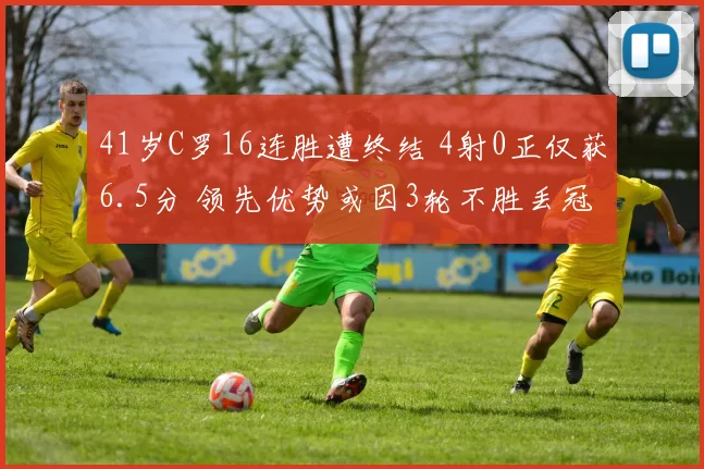 41岁C罗16连胜遭终结 4射0正仅获6.5分 领先优势或因3轮不胜丢冠