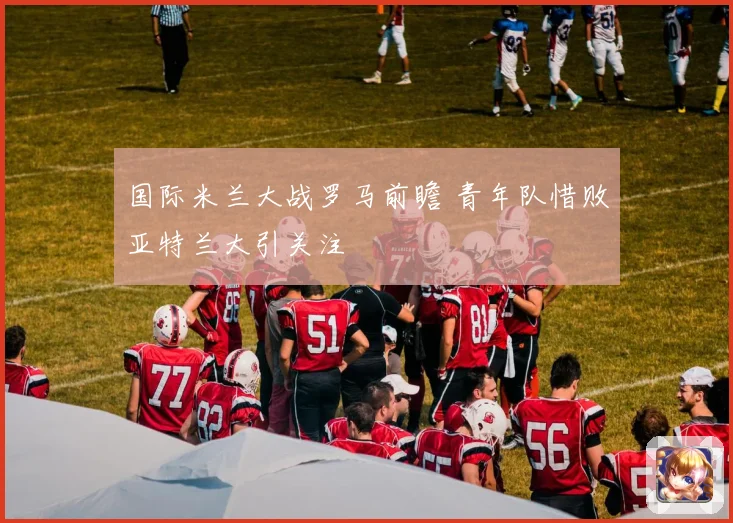 国际米兰大战罗马前瞻 青年队惜败亚特兰大引关注