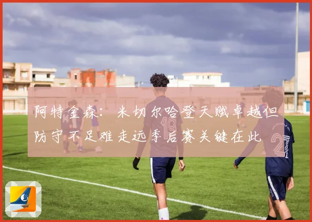 阿特金森：米切尔哈登天赋卓越但防守不足难走远季后赛关键在此