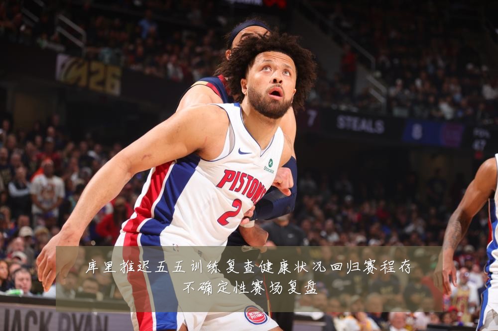 库里推迟五五训练复查健康状况回归赛程存不确定性赛场复盘